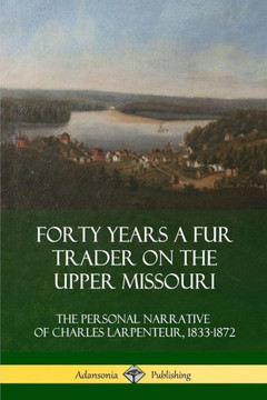 Forty Years A Fur Trader On The Upper Missouri: The Personal Narrative Of Charles Larpenteur, 1833-1872