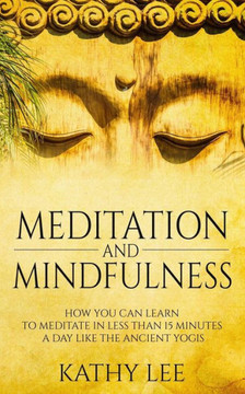 Meditation And Mindfulness: How You Can Learn To Meditate In Less Than 15 Minutes A Day Like The Ancient Yogis