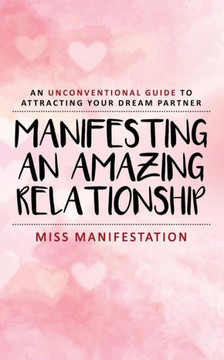 Manifesting An Amazing Relationship: An Unconventional Guide To Attracting Your Dream Partner
