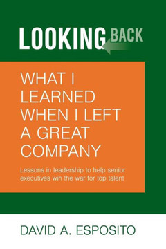 Looking Back: What I Learned When I Left A Great Company: Lessons In Leadership To Help Senior Executives Win The War For Top Talent