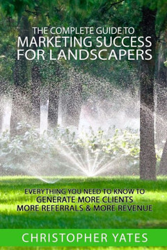 The Complete Guide To Marketing Success For Landscapers: Everything You Need To Know To Generate More Clients, More Referrals & More Revenue