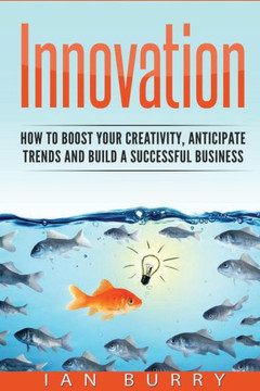 Innovation: How To Boost Your Creativity, Anticipate Trends And Build A Successful Business