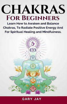 Chakras For Beginners: A Guide To Awaken And Balance Chakras To Radiate Positive Energy And For Spiritual Healing, Mindfulness, Meditation, Enlightenment And Consciousness