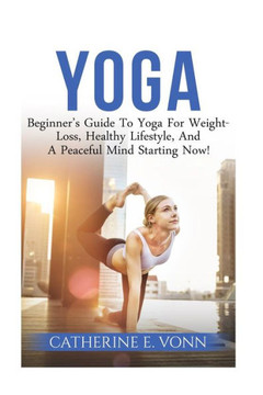 Yoga: Beginner'S Guide To Yoga For Weight-Loss, Healthy Lifestyle, And A Peaceful Mind Starting Now!