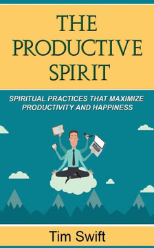 Productivity Tips: A Productive Spirit: Spiritual Practices That Maximize Productivity And Happiness (Quick And Dirty Producivity)