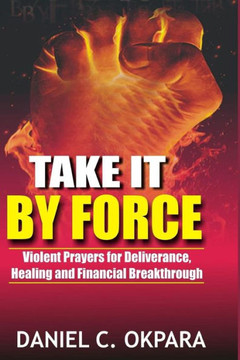 Take It By Force: 200 Violent Prayers For Deliverance, Healing And Financial Breakthrough (Spiritual Warfare)