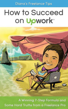 Diana'S Freelance Tips: How To Succeed On Upwork: A Winning 7-Step Formula And Some Hard Truths From A Freelance Pro