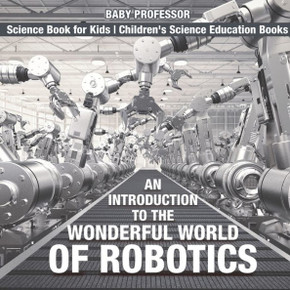 An Introduction To The Wonderful World Of Robotics - Science Book For Kids Children's Science Education Books