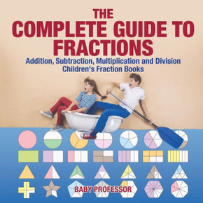 The Complete Guide To Fractions: Addition, Subtraction, Multiplication And Division Children's Fraction Books