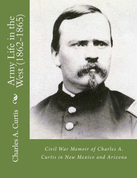 Army Life In The West (1862-1865): Civil War Memoir Of Charles A. Curtis In New Mexico And Arizona