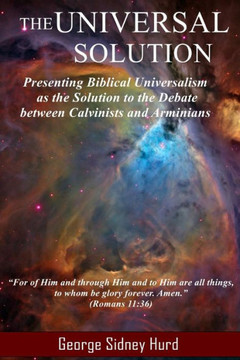 The Universal Solution: Presenting Biblical Universalism As The Solution To The Debate Between Calvinists And Arminians
