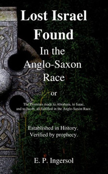 Lost Israel Found In The Anglo-Saxon Race: The Promises Made To Abraham, To Isaac, And To Jacob, All Fulfilled In The Anglo-Saxon Race.