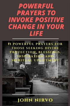 Powerful Prayers To Invoke Positive Change In Your Life: 11 Powerful Prayers For Those Seeking Divine Protection, Blessings, Inspiration And Spiritual Upliftment