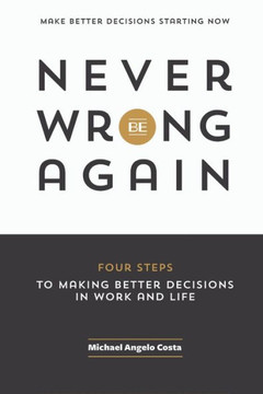Never Be Wrong Again: Four Steps To Making Better Decisions In Work And Life