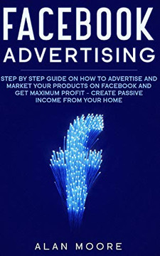 Facebook Advertising: Step by Step Guide on How to Advertise and Market Your Products on Facebook and Get Maximum Profit - Create Passive income from your home