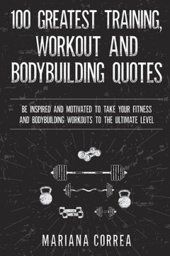 100 GREATEST TRAINING, WORKOUT And BODYBUILDING QUOTES: BE INSPIRED AND MOTIVATED TO TAKE YOUR FITNESS AND BODYBUILDING WORKOUTS To THE ULTIMATE LEVEL