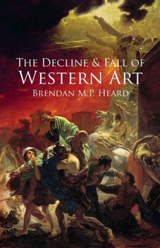 The Decline And Fall Of Western Art : About The Loss Of Western Art To A False Art Philosophy, Nihilism, Industrialization, And A Corrupt Art Establishment