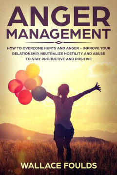 Anger Management: How to Overcome Hurts and Anger - Improve Your Relationship, Neutralize Hostility and Abuse to Stay Productive and Positive