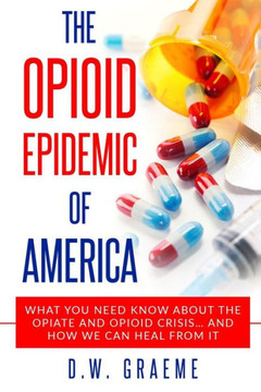 The Opioid Epidemic Of America : What You Need Know About The Opiate And Opioid Crisis... And How We Can Heal From It