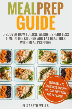 Meal Prep Guide : Discover How To Lose Weight, Spend Less Time In The Kitchen And Eat Healthier With Meal Prepping