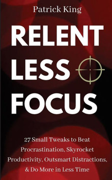 Relentless Focus : 27 Small Tweaks To Beat Procrastination, Skyrocket Productivity, Outsmart Distractions, Do More In Less Time