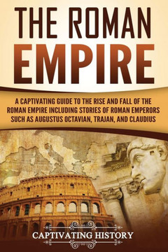 The Roman Empire : A Captivating Guide To The Rise And Fall Of The Roman Empire Including Stories Of Roman Emperors Such As Augustus Octavian, Trajan, And Claudius