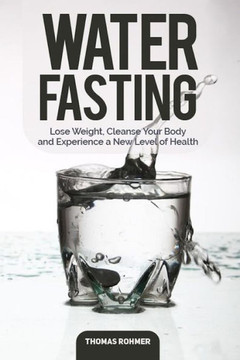 Water Fasting : Lose Weight, Cleanse Your Body, And Experience A New Level Of Health