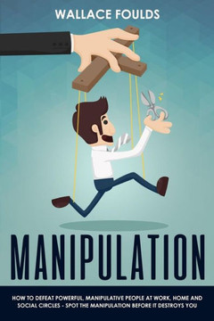 Manipulation : How To Defeat Powerful, Manipulative People At Work, Home And Social Circles - Spot The Manipulation Before It Destroys You