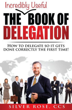 The Incredibly Useful Book Of Delegation : How To Delegate So It Gets Done Correctly The First Time!