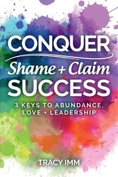 Conquer Shame And Claim Success: Three Keys To Abundance, Love, And Leadership