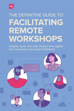 The Definitive Guide To Facilitating Remote Workshops : Insights, Tools, And Case Studies From Digital-First Companies And Expert Facilitators