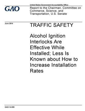 Traffic Safety - Alcohol Ignition Interlocks Are Effective While Installed; Less Is Know About How To Increase Installation Rates : Report To The Chairman, Committee On Commerce, Science And Transportation, U.S. Senate.