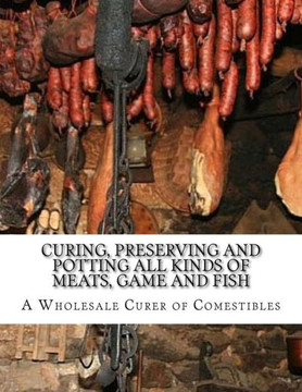 Curing, Preserving and Potting All Kinds of Meats, Game and Fish: Also, the Art of Pickling and Preserving Fruits and Vegetables