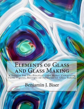 Elements of Glass and Glass Making: A Treatise For The Practical Glass Maker, Comprising Facts, Figures, Receipts nd Formulas for Glass Making