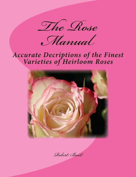 The Rose Manual : Accurate Decriptions Of The Finest Varieties Of Heirloom Roses