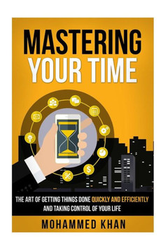 Mastering Your Time: The Art Of Getting Things Done Quickly And Efficiently And Taking Control Of Your Life Mastering Your Time: The Art Of Getting Things Done Quickly And Efficiently And Taking Control Of Your Life