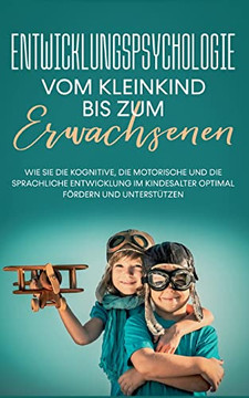 Entwicklungspsychologie - Vom Kleinkind Bis Zum Erwachsenen: Wie Sie Die Kognitive, Die Motorische Und Die Sprachliche Entwicklung Im Kindesalter Optimal Fördern Und Unterstützen