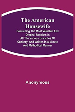 The American Housewife; Containing The Most Valuable And Original Receipts In All The Various Branches Of Cookery; And Written In A Minute And Methodical Manner
