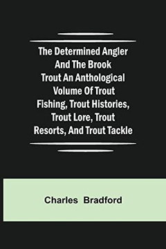 The Determined Angler And The Brook Trout An Anthological Volume Of Trout Fishing, Trout Histories, Trout Lore, Trout Resorts, And Trout Tackle The Determined Angler And The Brook Trout An Anthological Volume Of Trout Fishing, Trout Histories, Trout Lore, Trout Resorts, And Trout Tackle