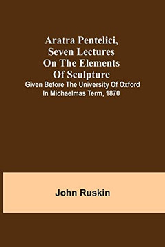 Aratra Pentelici, Seven Lectures On The Elements Of Sculpture ; Given Before The University Of Oxford In Michaelmas Term, 1870