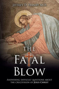 The Fatal Blow: Answering Difficult Questions About The Crucifixion Of Jesus Christ