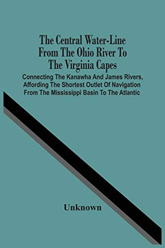 The Central Water-Line From The Ohio River To The Virginia Capes: Connecting The Kanawha And James Rivers, Affording The Shortest Outlet Of Navigation From The Mississippi Basin To The Atlantic