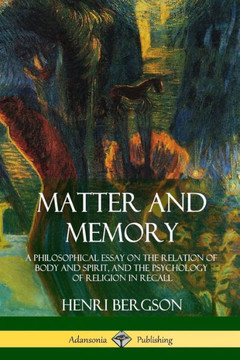 Matter And Memory: A Philosophical Essay On The Relation Of Body And Spirit, And The Psychology Of Religion In Recall
