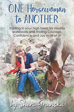 One Horsewoman To Another: Trading In Your High Heels For Muddy Work Boots And Finding Courage, Confidence And Joy In All Of It!