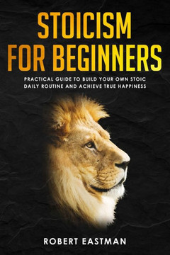 Stoicism For Beginners : Practical Guide To Build Your Own Stoic Daily Routine And Achieve True Happiness