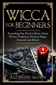 Wicca For Beginners: Everything You Need To Know About Wiccan Traditions, Practical Magic, Elements And Rituals