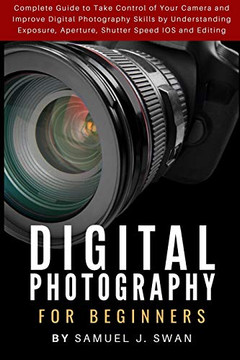 Digital Photography For Beginners: Complete Guide To Take Control Of Your Camera And Improve Digital Photography Skills By Understanding Exposure, Aperture, Shutter Speed Ios And Editing
