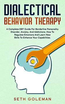 Dialectical Behavior Therapy: A Complete DBT Guide for Borderline Personality Disorder, Anxiety, and Addictions. How to Regulate Emotions and Learn New Skills to Enhance Your Capabilities.
