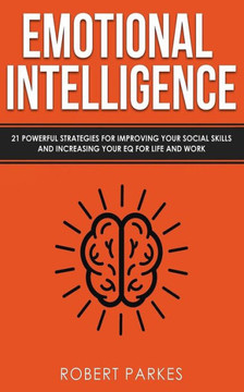 Emotional Intelligence: 21 Powerful Strategies For Improving Your Social Skills And Increasing Your Eq For Life And Work