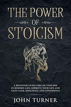The Power Of Stoicism: A Beginner Guide For Use Stoicism In Modern Life, Improve Your Life And Gain Calm, Resilience And Confidence